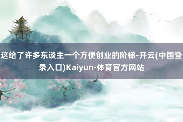 这给了许多东谈主一个方便创业的阶梯-开云(中国登录入口)Kaiyun·体育官方网站