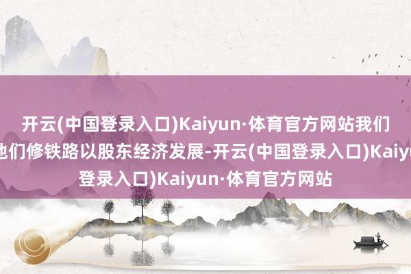 开云(中国登录入口)Kaiyun·体育官方网站我们的工程队是去给他们修铁路以股东经济发展-开云(中国登录入口)Kaiyun·体育官方网站