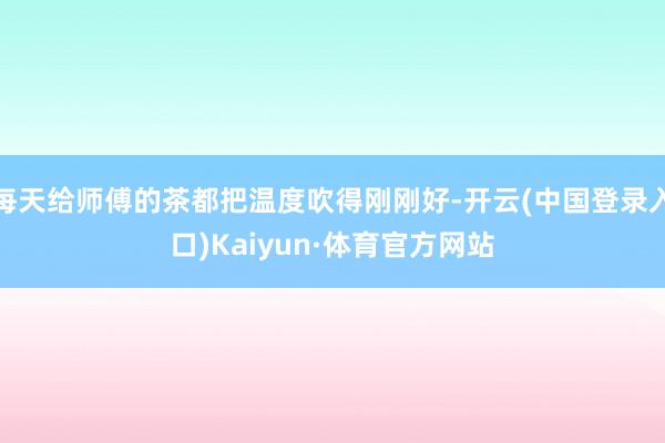 每天给师傅的茶都把温度吹得刚刚好-开云(中国登录入口)Kaiyun·体育官方网站