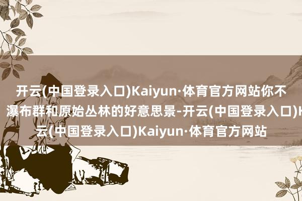 开云(中国登录入口)Kaiyun·体育官方网站你不错玩赏到碧绿的湖泊、瀑布群和原始丛林的好意思景-开云(中国登录入口)Kaiyun·体育官方网站