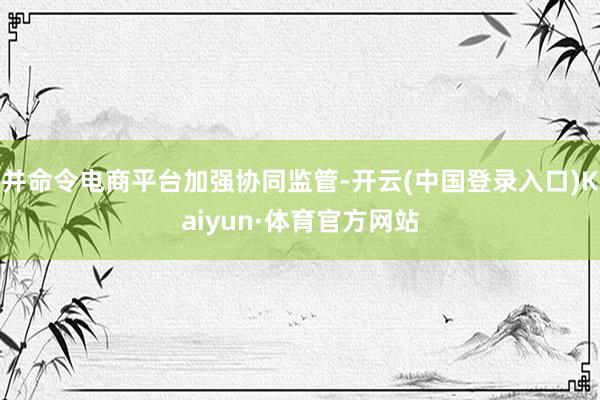 并命令电商平台加强协同监管-开云(中国登录入口)Kaiyun·体育官方网站