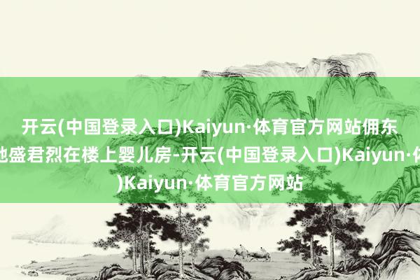 开云(中国登录入口)Kaiyun·体育官方网站佣东说念主告诉她盛君烈在楼上婴儿房-开云(中国登录入口)Kaiyun·体育官方网站