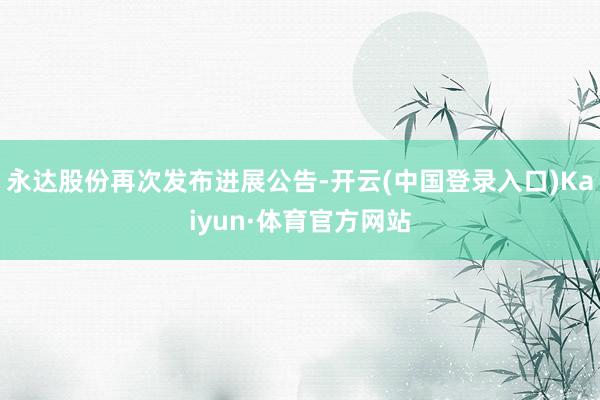 永达股份再次发布进展公告-开云(中国登录入口)Kaiyun·体育官方网站