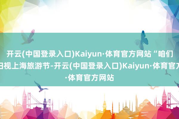 开云(中国登录入口)Kaiyun·体育官方网站“咱们高度扫视上海旅游节-开云(中国登录入口)Kaiyun·体育官方网站