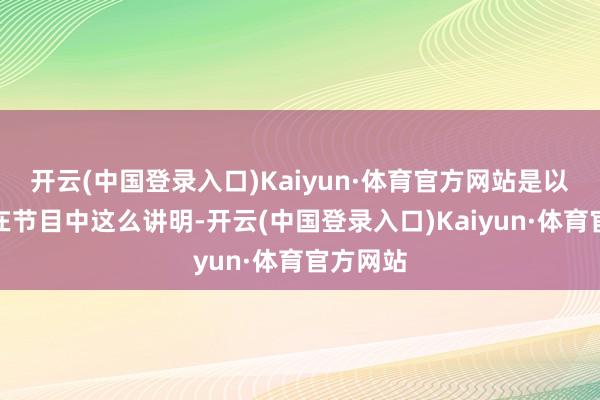 开云(中国登录入口)Kaiyun·体育官方网站是以他不仅在节目中这么讲明-开云(中国登录入口)Kaiyun·体育官方网站