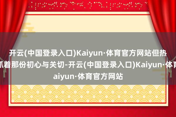 开云(中国登录入口)Kaiyun·体育官方网站但热江长期保抓着那份初心与关切-开云(中国登录入口)Kaiyun·体育官方网站