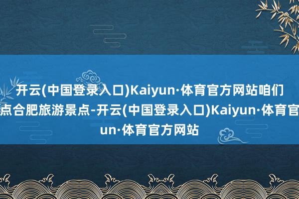 开云(中国登录入口)Kaiyun·体育官方网站咱们一谈清点合肥旅游景点-开云(中国登录入口)Kaiyun·体育官方网站