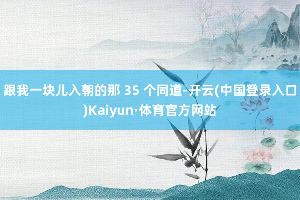 跟我一块儿入朝的那 35 个同道-开云(中国登录入口)Kaiyun·体育官方网站