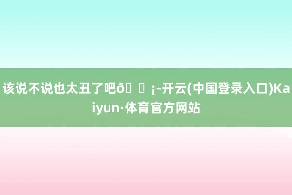 该说不说也太丑了吧😡-开云(中国登录入口)Kaiyun·体育官方网站