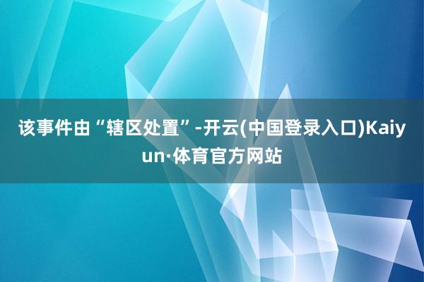 该事件由“辖区处置”-开云(中国登录入口)Kaiyun·体育官方网站