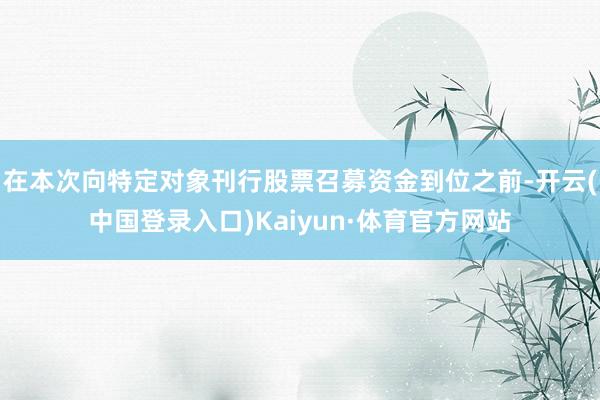 在本次向特定对象刊行股票召募资金到位之前-开云(中国登录入口)Kaiyun·体育官方网站