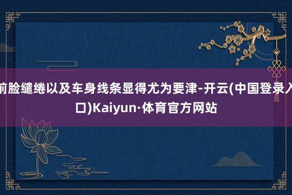 前脸缱绻以及车身线条显得尤为要津-开云(中国登录入口)Kaiyun·体育官方网站