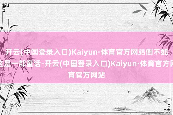 开云(中国登录入口)Kaiyun·体育官方网站倒不如说这是一部童话-开云(中国登录入口)Kaiyun·体育官方网站