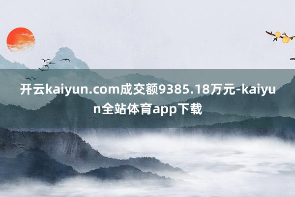 开云kaiyun.com成交额9385.18万元-kaiyun全站体育app下载