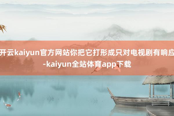 开云kaiyun官方网站你把它打形成只对电视剧有响应-kaiyun全站体育app下载