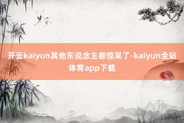 开云kaiyun其他东说念主都惊呆了-kaiyun全站体育app下载