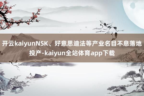 开云kaiyunNSK、好意思迪法等产业名目不息落地投产-kaiyun全站体育app下载