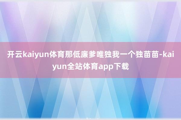 开云kaiyun体育那低廉爹唯独我一个独苗苗-kaiyun全站体育app下载