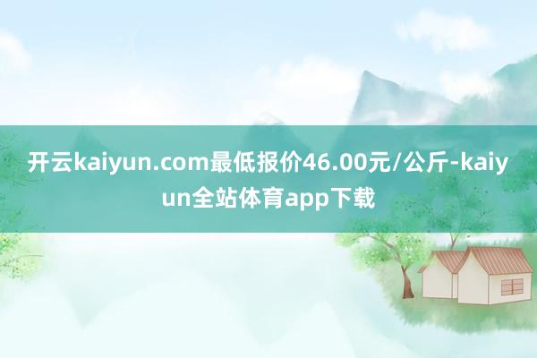 开云kaiyun.com最低报价46.00元/公斤-kaiyun全站体育app下载