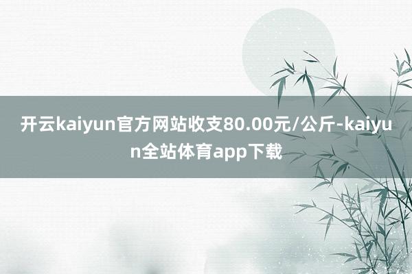 开云kaiyun官方网站收支80.00元/公斤-kaiyun全站体育app下载