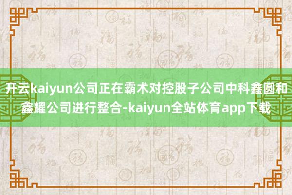 开云kaiyun公司正在霸术对控股子公司中科鑫圆和鑫耀公司进行整合-kaiyun全站体育app下载