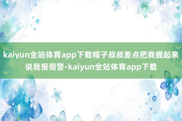 kaiyun全站体育app下载帽子叔叔差点把我握起来说我报假警-kaiyun全站体育app下载