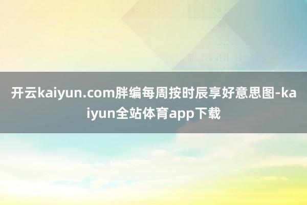 开云kaiyun.com胖编每周按时辰享好意思图-kaiyun全站体育app下载