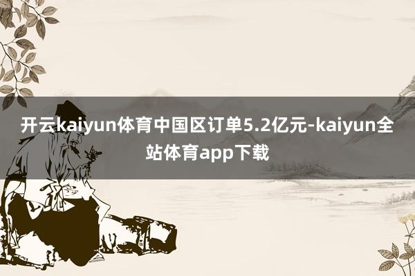 开云kaiyun体育中国区订单5.2亿元-kaiyun全站体育app下载