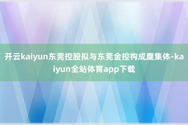 开云kaiyun东莞控股拟与东莞金控构成麇集体-kaiyun全站体育app下载