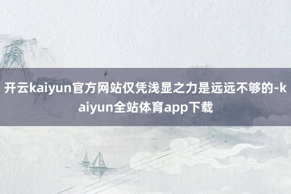 开云kaiyun官方网站仅凭浅显之力是远远不够的-kaiyun全站体育app下载