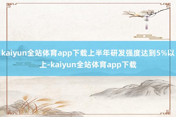 kaiyun全站体育app下载上半年研发强度达到5%以上-kaiyun全站体育app下载