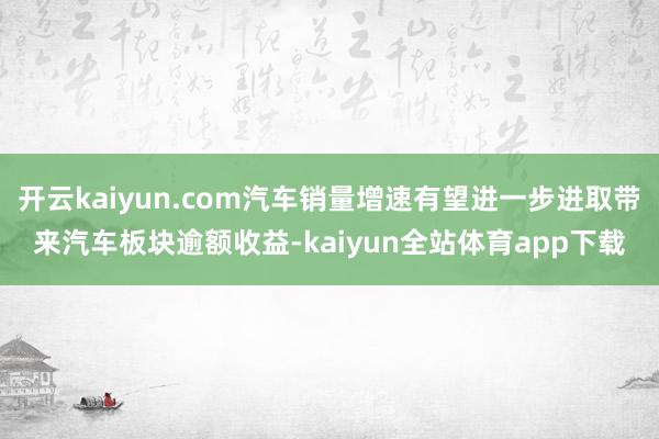 开云kaiyun.com汽车销量增速有望进一步进取带来汽车板块逾额收益-kaiyun全站体育app下载