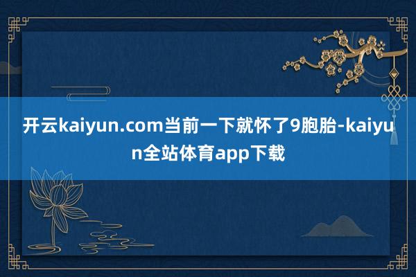 开云kaiyun.com当前一下就怀了9胞胎-kaiyun全站体育app下载