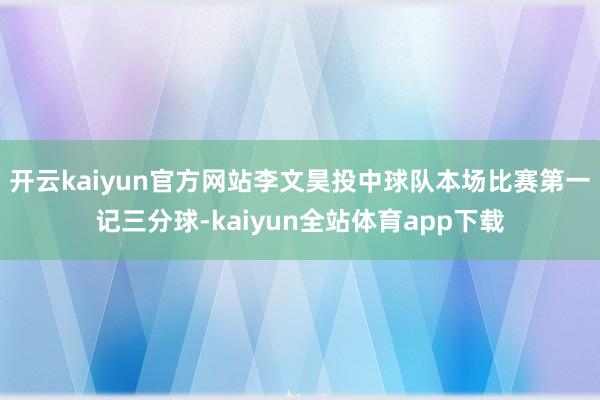 开云kaiyun官方网站李文昊投中球队本场比赛第一记三分球-kaiyun全站体育app下载