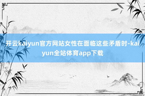 开云kaiyun官方网站女性在面临这些矛盾时-kaiyun全站体育app下载