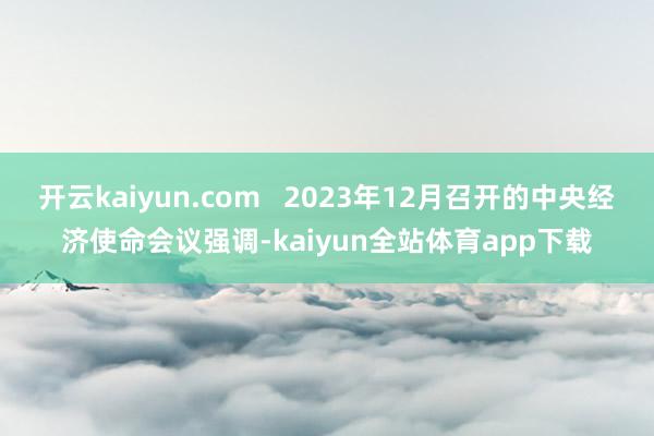 开云kaiyun.com   2023年12月召开的中央经济使命会议强调-kaiyun全站体育app下载