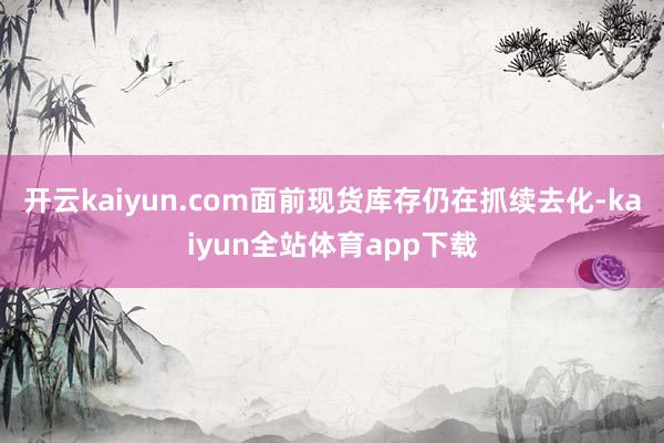 开云kaiyun.com面前现货库存仍在抓续去化-kaiyun全站体育app下载