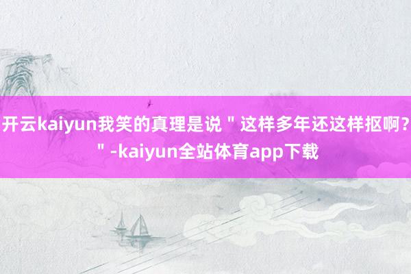 开云kaiyun我笑的真理是说＂这样多年还这样抠啊？＂-kaiyun全站体育app下载