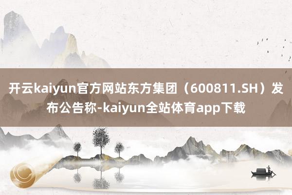 开云kaiyun官方网站东方集团（600811.SH）发布公告称-kaiyun全站体育app下载