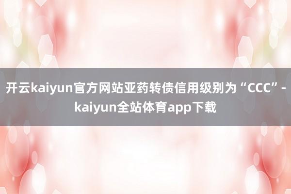 开云kaiyun官方网站亚药转债信用级别为“CCC”-kaiyun全站体育app下载