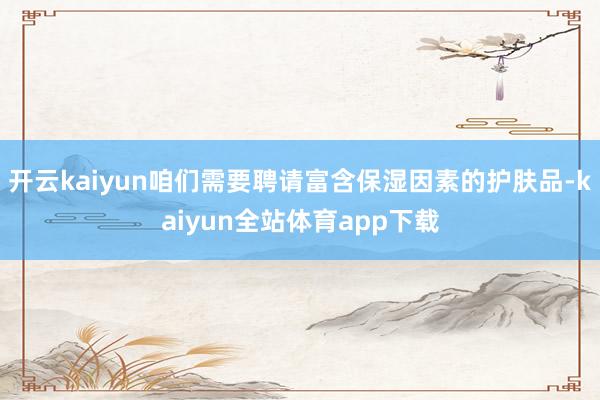 开云kaiyun咱们需要聘请富含保湿因素的护肤品-kaiyun全站体育app下载