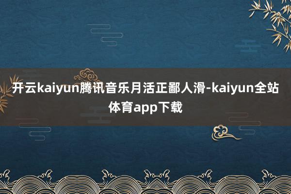 开云kaiyun腾讯音乐月活正鄙人滑-kaiyun全站体育app下载