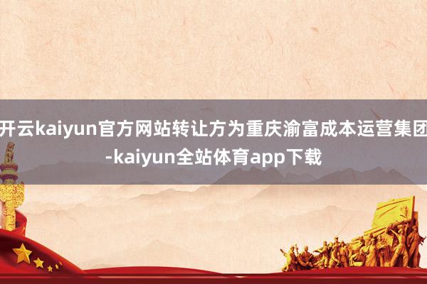 开云kaiyun官方网站转让方为重庆渝富成本运营集团-kaiyun全站体育app下载