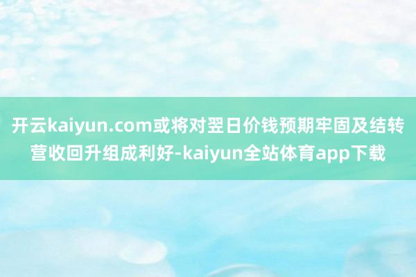 开云kaiyun.com或将对翌日价钱预期牢固及结转营收回升组成利好-kaiyun全站体育app下载