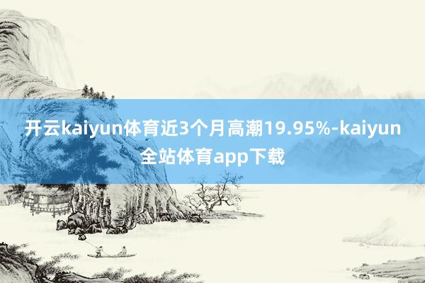 开云kaiyun体育近3个月高潮19.95%-kaiyun全站体育app下载