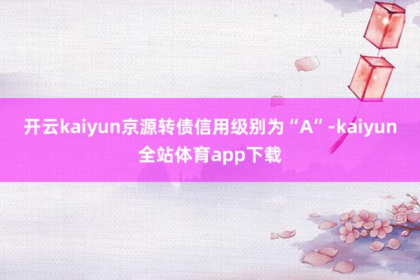 开云kaiyun京源转债信用级别为“A”-kaiyun全站体育app下载