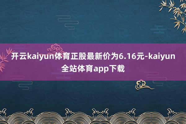 开云kaiyun体育正股最新价为6.16元-kaiyun全站体育app下载