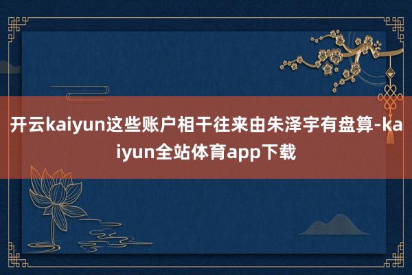 开云kaiyun这些账户相干往来由朱泽宇有盘算-kaiyun全站体育app下载