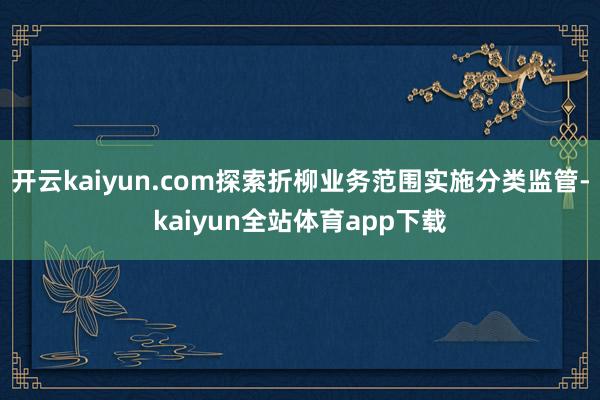 开云kaiyun.com探索折柳业务范围实施分类监管-kaiyun全站体育app下载