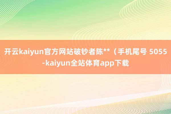 开云kaiyun官方网站破钞者陈**（手机尾号 5055-kaiyun全站体育app下载